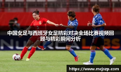 中国女足与西班牙女足精彩对决全场比赛视频回顾与精彩瞬间分析